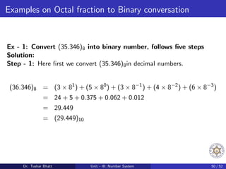Examples on Octal fraction to Binary conversation
Ex - 1: Convert (35.346)8 into binary number, follows five steps
Solution:
Step - 1: Here first we convert (35.346)8in decimal numbers.
(36.346)8 = (3 × 81
) + (5 × 80
) + (3 × 8−1
) + (4 × 8−2
) + (6 × 8−3
)
= 24 + 5 + 0.375 + 0.062 + 0.012
= 29.449
= (29.449)10
Dr. Tushar Bhatt Unit - III: Number System 50 / 52
 