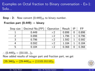 Examples on Octal fraction to Binary conversation - Ex-1:
Solu...
Step - 2: Now convert (0.449)10 to binary number.
Fraction part (0.449) ⇒ binary
Step size Decimal No.(FP) Operation Result IP FP
1 0.449 ×2 0.898 0 0.898
2 0.898 ×2 1.796 1 0.796
3 0.796 ×2 1.592 1 0.592
4 0.592 ×2 1.184 1 0.184
5 0.184 ×2 0.368 0 0.368
∴ (0.449)8 = (01110...)2.
Now added results of integer part and fraction part, we get
(35.346)8 = (29.449)10 = (11101.01110)2 .
Dr. Tushar Bhatt Unit - III: Number System 52 / 52
 