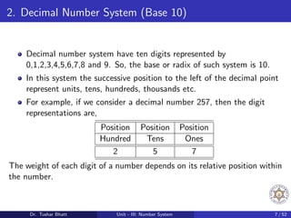 2. Decimal Number System (Base 10)
Decimal number system have ten digits represented by
0,1,2,3,4,5,6,7,8 and 9. So, the base or radix of such system is 10.
In this system the successive position to the left of the decimal point
represent units, tens, hundreds, thousands etc.
For example, if we consider a decimal number 257, then the digit
representations are,
Position Position Position
Hundred Tens Ones
2 5 7
The weight of each digit of a number depends on its relative position within
the number.
Dr. Tushar Bhatt Unit - III: Number System 7 / 52
 