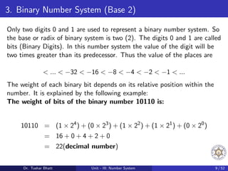 3. Binary Number System (Base 2)
Only two digits 0 and 1 are used to represent a binary number system. So
the base or radix of binary system is two (2). The digits 0 and 1 are called
bits (Binary Digits). In this number system the value of the digit will be
two times greater than its predecessor. Thus the value of the places are
< ... < −32 < −16 < −8 < −4 < −2 < −1 < ...
The weight of each binary bit depends on its relative position within the
number. It is explained by the following example:
The weight of bits of the binary number 10110 is:
10110 = (1 × 24
) + (0 × 23
) + (1 × 22
) + (1 × 21
) + (0 × 20
)
= 16 + 0 + 4 + 2 + 0
= 22(decimal number)
Dr. Tushar Bhatt Unit - III: Number System 9 / 52
 