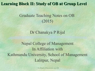 Learning Block II: Study of OB at Group LevelLearning Block II: Study of OB at Group Level
Graduate Teaching Notes on OB
(2015)
Dr Chanakya P Rijal
Nepal College of Management
In Affiliation with
Kathmandu University, School of Management
Lalitpur, Nepal
1Dr Rijal's Discourses on OB
 