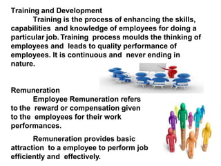 10
Training and Development
Training is the process of enhancing the skills,
capabilities and knowledge of employees for doing a
particular job. Training process moulds the thinking of
employees and leads to quality performance of
employees. It is continuous and never ending in
nature.
Remuneration
Employee Remuneration refers
to the reward or compensation given
to the employees for their work
performances.
Remuneration provides basic
attraction to a employee to perform job
efficiently and effectively.
 