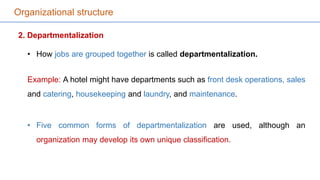 Organizational structure
2. Departmentalization
• How jobs are grouped together is called departmentalization.
Example: A hotel might have departments such as front desk operations, sales
and catering, housekeeping and laundry, and maintenance.
• Five common forms of departmentalization are used, although an
organization may develop its own unique classification.
 