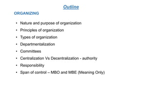 Outline
• Nature and purpose of organization
• Principles of organization
• Types of organization
• Departmentalization
• Committees
• Centralization Vs Decentralization - authority
• Responsibility
• Span of control – MBO and MBE (Meaning Only)
ORGANIZING
 