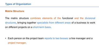 The matrix structure combines elements of the functional and the divisional
structures, bringing together specialists from different areas of a business to work
on different projects on a short-term basis.
Matrix Structure
Types of Organization
• Each person on the project team reports to two bosses: a line manager and a
project manager.
 
