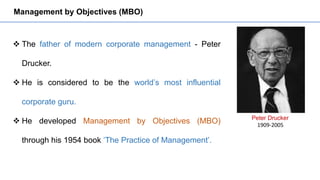 Management by Objectives (MBO)
 The father of modern corporate management - Peter
Drucker.
 He is considered to be the world’s most influential
corporate guru.
 He developed Management by Objectives (MBO)
through his 1954 book ‘The Practice of Management’.
Peter Drucker
1909-2005
 