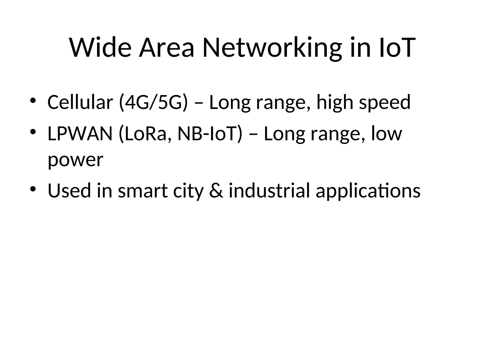 Wide Area Networking in IoT
• Cellular (4G/5G) – Long range, high speed
• LPWAN (LoRa, NB-IoT) – Long range, low
power
• Used in smart city & industrial applications
 