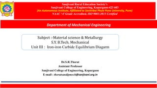 Sanjivani Rural Education Society’s
Sanjivani College of Engineering, Kopargaon-423 603
(An Autonomous Institute, Affiliated to Savitribai Phule Pune University, Pune)
NAAC ‘A’ Grade Accredited, ISO 9001:2015 Certified
Department of Mechanical Engineering
Dr.S.R.Thorat
Assistant Professor
Sanjivani College of Engineering, Kopargaon
E-mail : thoratsandipmech@sanjivani.org.in
Subject :-Material science & Metallurgy
S.Y. B.Tech. Mechanical
Unit III : Iron-iron Carbide Equilibrium Diagarm
 