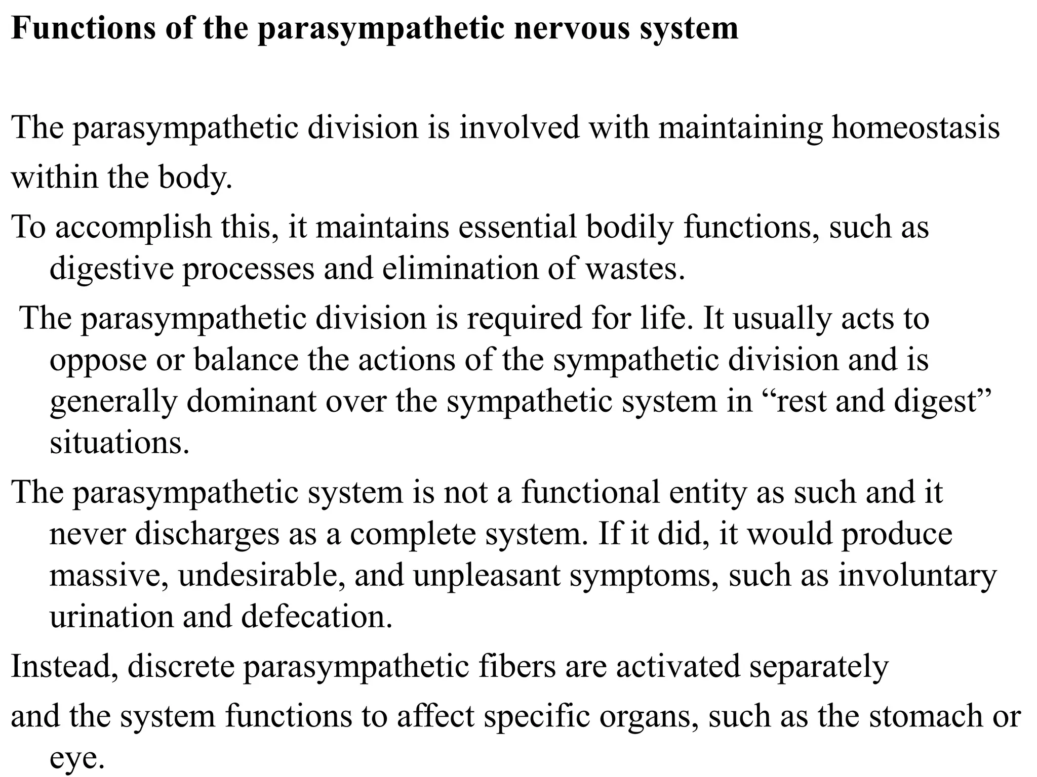 Functions of the parasympathetic nervous system
The parasympathetic division is involved with maintaining homeostasis
within the body.
To accomplish this, it maintains essential bodily functions, such as
digestive processes and elimination of wastes.
The parasympathetic division is required for life. It usually acts to
oppose or balance the actions of the sympathetic division and is
generally dominant over the sympathetic system in “rest and digest”
situations.
The parasympathetic system is not a functional entity as such and it
never discharges as a complete system. If it did, it would produce
massive, undesirable, and unpleasant symptoms, such as involuntary
urination and defecation.
Instead, discrete parasympathetic fibers are activated separately
and the system functions to affect specific organs, such as the stomach or
eye.
 