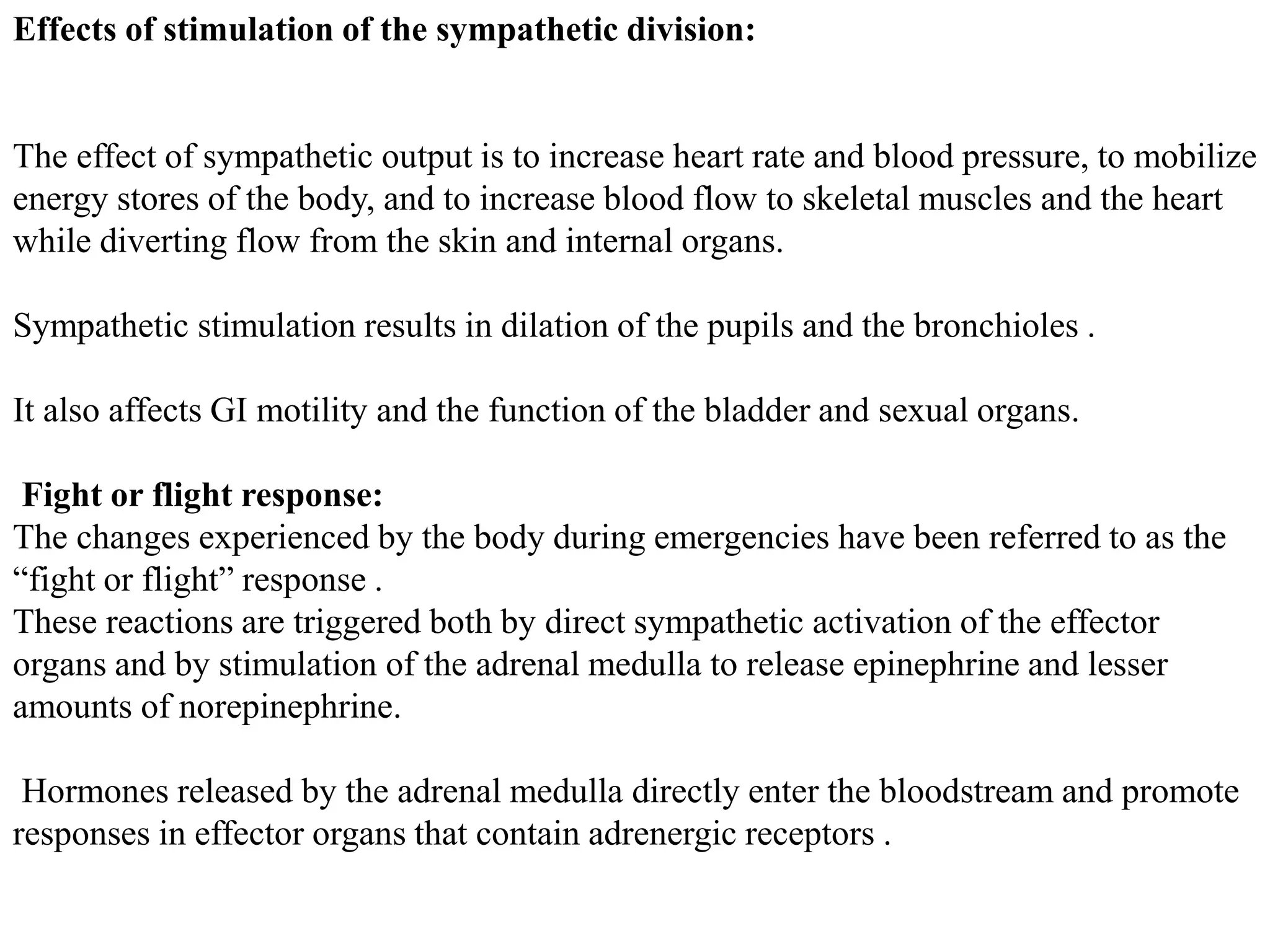 Effects of stimulation of the sympathetic division:
The effect of sympathetic output is to increase heart rate and blood pressure, to mobilize
energy stores of the body, and to increase blood flow to skeletal muscles and the heart
while diverting flow from the skin and internal organs.
Sympathetic stimulation results in dilation of the pupils and the bronchioles .
It also affects GI motility and the function of the bladder and sexual organs.
Fight or flight response:
The changes experienced by the body during emergencies have been referred to as the
“fight or flight” response .
These reactions are triggered both by direct sympathetic activation of the effector
organs and by stimulation of the adrenal medulla to release epinephrine and lesser
amounts of norepinephrine.
Hormones released by the adrenal medulla directly enter the bloodstream and promote
responses in effector organs that contain adrenergic receptors .
 