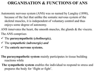 ORGANISATION & FUNCTIONS OF ANS
Autonomic nervous system (ANS) was so named by Langley (1898),
because of the fact that unlike the somatic nervous system of the
skeletal muscles, it is independent of voluntary control and thus
enjoys some degree of autonomy.
ANS innervates the heart, the smooth muscles, the glands & the viscera.
The ANS comprises
 The parasympathetic (cholinergic),
 The sympathetic (adrenergic) and
 The enteric nervous systems.
The parasympathetic system mainly participates in tissue building
reactions while
The sympathetic system enables the individual to respond to stress and
prepares the body for ‘flight or fight’.
 