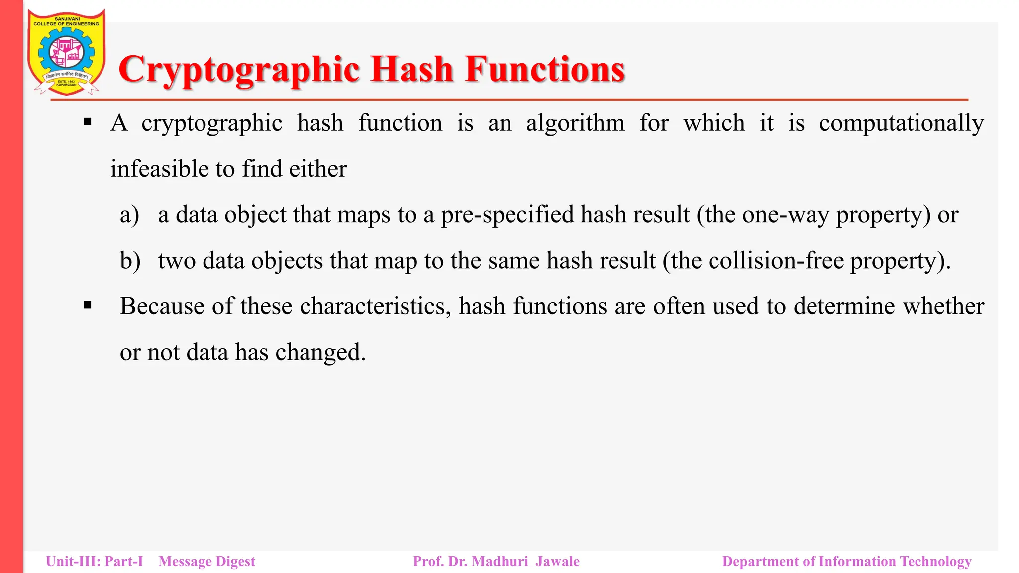 Cryptographic Hash Functions
▪ A cryptographic hash function is an algorithm for which it is computationally
infeasible to find either
a) a data object that maps to a pre-specified hash result (the one-way property) or
b) two data objects that map to the same hash result (the collision-free property).
▪ Because of these characteristics, hash functions are often used to determine whether
or not data has changed.
Unit-III: Part-I Message Digest Prof. Dr. Madhuri Jawale Department of Information Technology
 