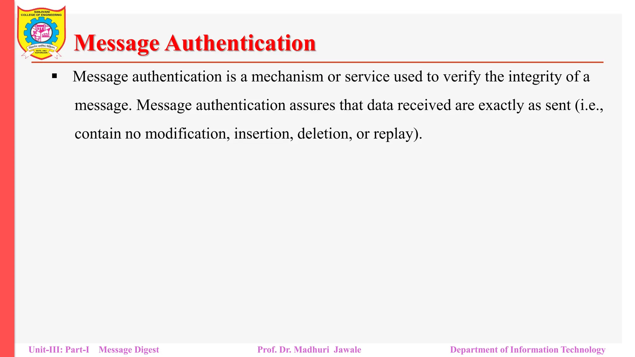Message Authentication
▪ Message authentication is a mechanism or service used to verify the integrity of a
message. Message authentication assures that data received are exactly as sent (i.e.,
contain no modification, insertion, deletion, or replay).
Unit-III: Part-I Message Digest Prof. Dr. Madhuri Jawale Department of Information Technology
 