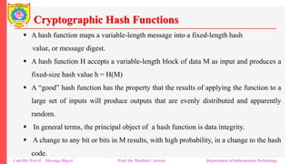 Cryptographic Hash Functions
▪ A hash function maps a variable-length message into a fixed-length hash
value, or message digest.
▪ A hash function H accepts a variable-length block of data M as input and produces a
fixed-size hash value h = H(M)
▪ A “good” hash function has the property that the results of applying the function to a
large set of inputs will produce outputs that are evenly distributed and apparently
random.
▪ In general terms, the principal object of a hash function is data integrity.
▪ A change to any bit or bits in M results, with high probability, in a change to the hash
code.
Unit-III: Part-I Message Digest Prof. Dr. Madhuri Jawale Department of Information Technology
 