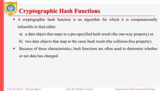Cryptographic Hash Functions
▪ A cryptographic hash function is an algorithm for which it is computationally
infeasible to find either
a) a data object that maps to a pre-specified hash result (the one-way property) or
b) two data objects that map to the same hash result (the collision-free property).
▪ Because of these characteristics, hash functions are often used to determine whether
or not data has changed.
Unit-III: Part-I Message Digest Prof. Dr. Madhuri Jawale Department of Information Technology
 