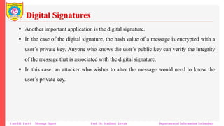 Digital Signatures
▪ Another important application is the digital signature.
▪ In the case of the digital signature, the hash value of a message is encrypted with a
user’s private key. Anyone who knows the user’s public key can verify the integrity
of the message that is associated with the digital signature.
▪ In this case, an attacker who wishes to alter the message would need to know the
user’s private key.
Unit-III: Part-I Message Digest Prof. Dr. Madhuri Jawale Department of Information Technology
 