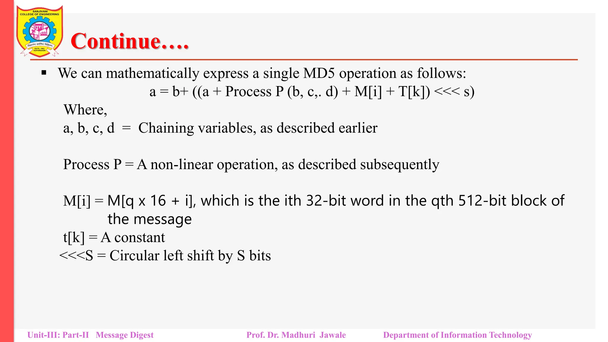 Continue….
▪ We can mathematically express a single MD5 operation as follows:
a = b+ ((a + Process P (b, c,. d) + M[i] + T[k]) <<< s)
Where,
a, b, c, d = Chaining variables, as described earlier
Process P = A non-linear operation, as described subsequently
M[i] = M[q x 16 + i], which is the ith 32-bit word in the qth 512-bit block of
the message
t[k] = A constant
<<<S = Circular left shift by S bits
Unit-III: Part-II Message Digest Prof. Dr. Madhuri Jawale Department of Information Technology
 