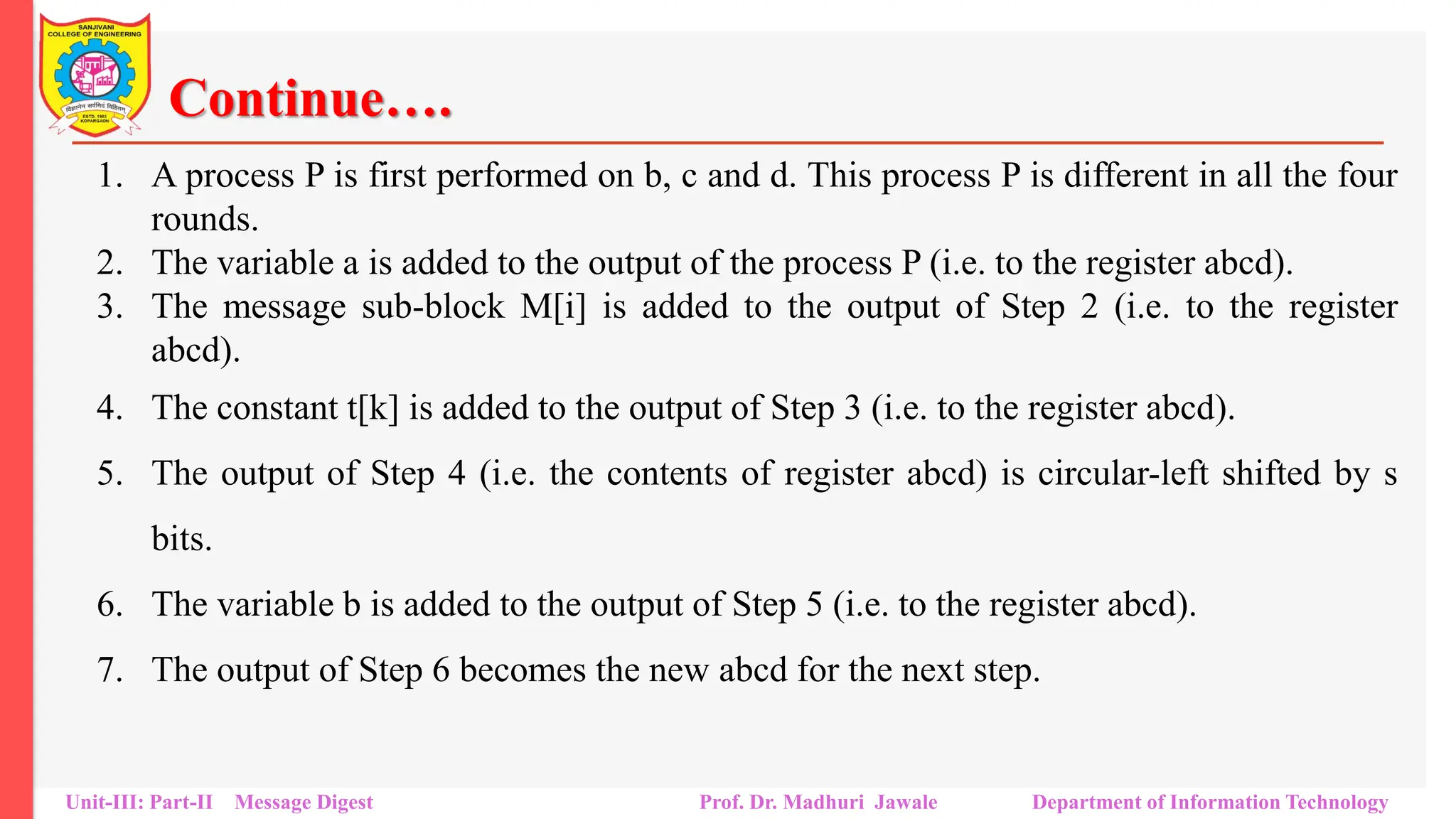 Continue….
1. A process P is first performed on b, c and d. This process P is different in all the four
rounds.
2. The variable a is added to the output of the process P (i.e. to the register abcd).
3. The message sub-block M[i] is added to the output of Step 2 (i.e. to the register
abcd).
4. The constant t[k] is added to the output of Step 3 (i.e. to the register abcd).
5. The output of Step 4 (i.e. the contents of register abcd) is circular-left shifted by s
bits.
6. The variable b is added to the output of Step 5 (i.e. to the register abcd).
7. The output of Step 6 becomes the new abcd for the next step.
Unit-III: Part-II Message Digest Prof. Dr. Madhuri Jawale Department of Information Technology
 