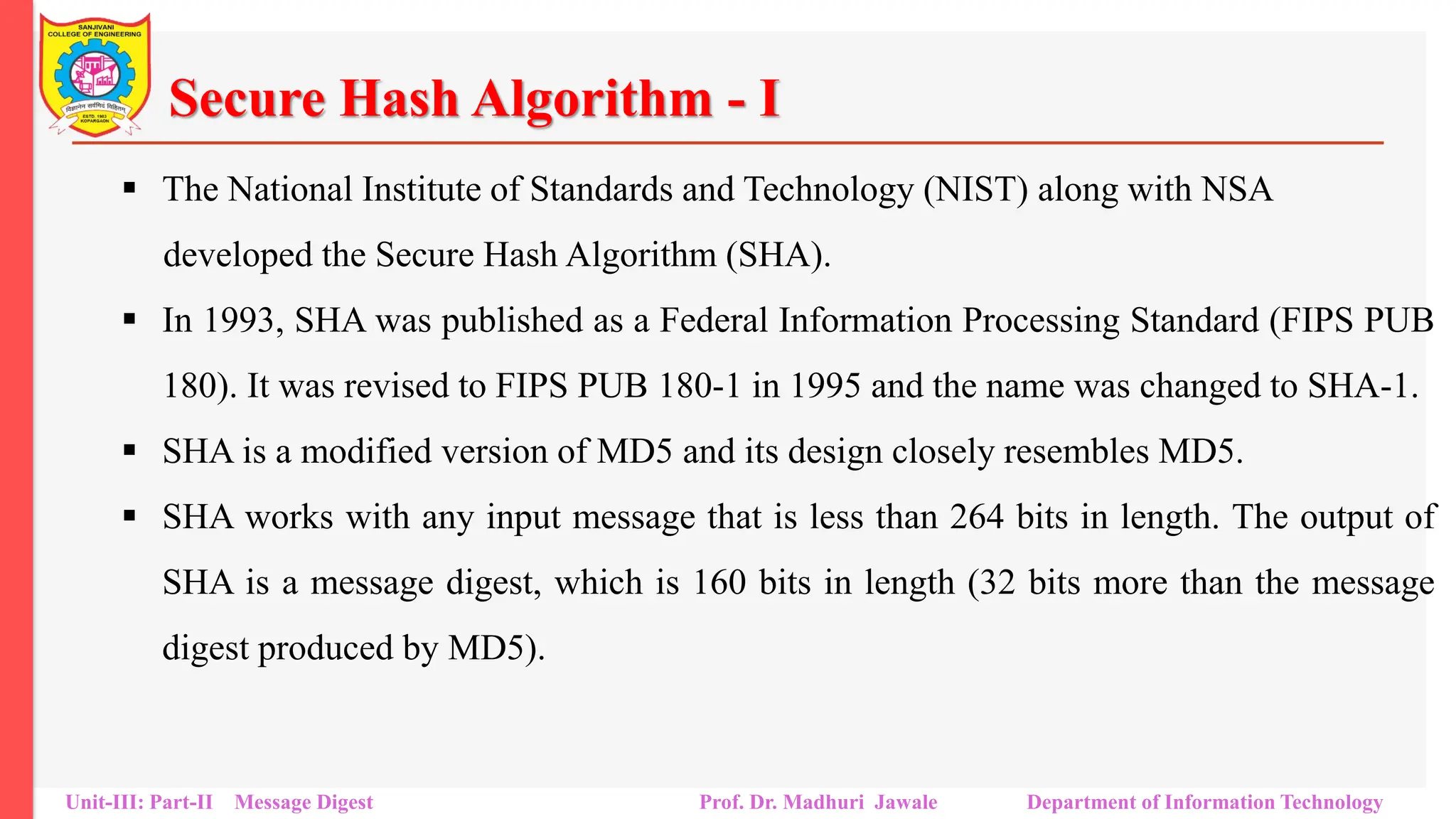 Secure Hash Algorithm - I
▪ The National Institute of Standards and Technology (NIST) along with NSA
developed the Secure Hash Algorithm (SHA).
▪ In 1993, SHA was published as a Federal Information Processing Standard (FIPS PUB
180). It was revised to FIPS PUB 180-1 in 1995 and the name was changed to SHA-1.
▪ SHA is a modified version of MD5 and its design closely resembles MD5.
▪ SHA works with any input message that is less than 264 bits in length. The output of
SHA is a message digest, which is 160 bits in length (32 bits more than the message
digest produced by MD5).
Unit-III: Part-II Message Digest Prof. Dr. Madhuri Jawale Department of Information Technology
 