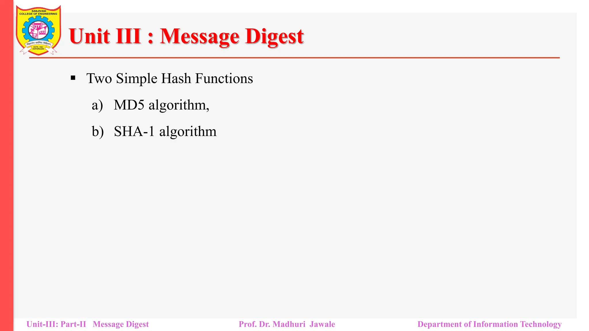 Unit III : Message Digest
▪ Two Simple Hash Functions
a) MD5 algorithm,
b) SHA-1 algorithm
Unit-III: Part-II Message Digest Prof. Dr. Madhuri Jawale Department of Information Technology
 