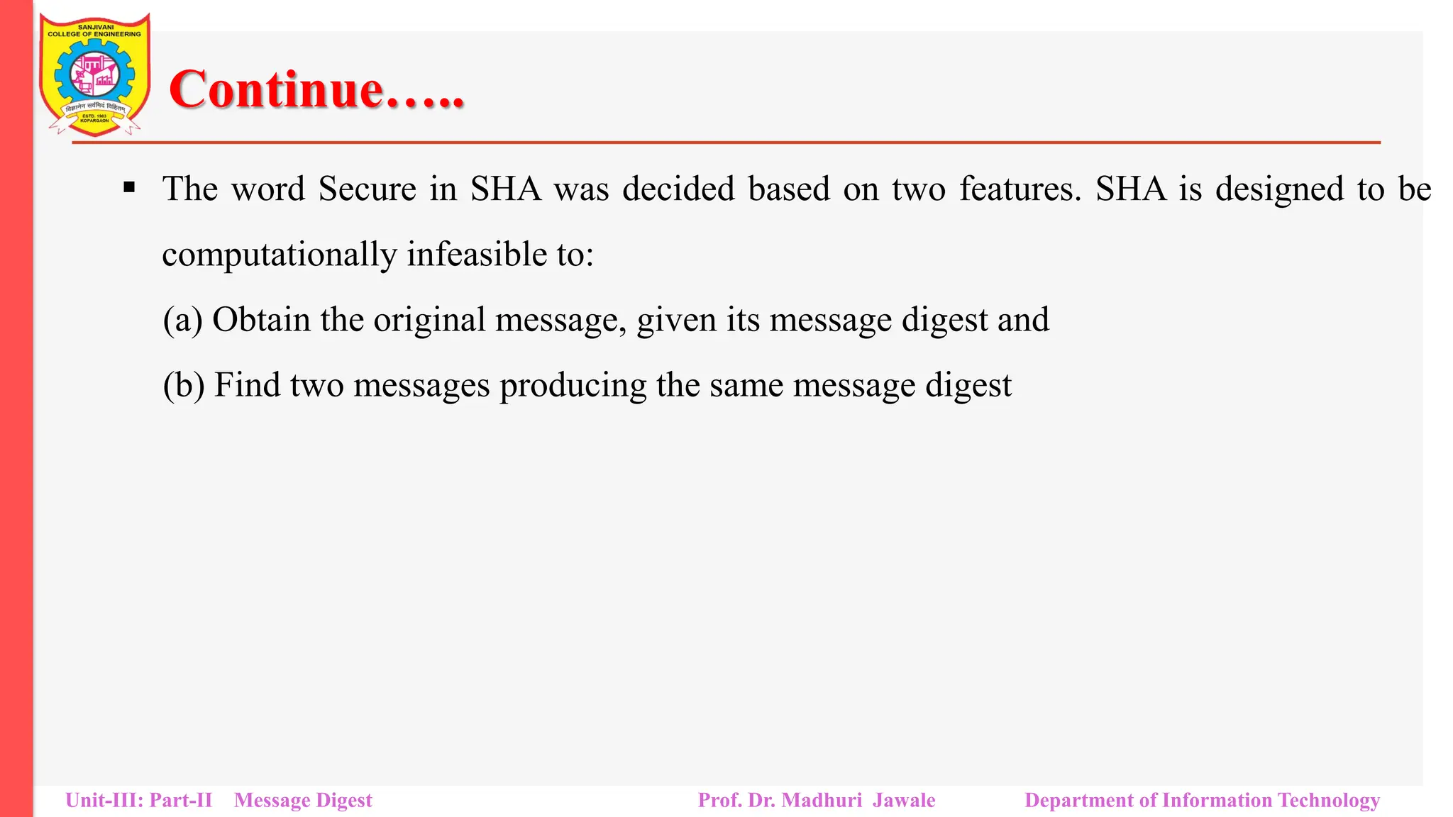 Continue…..
▪ The word Secure in SHA was decided based on two features. SHA is designed to be
computationally infeasible to:
(a) Obtain the original message, given its message digest and
(b) Find two messages producing the same message digest
Unit-III: Part-II Message Digest Prof. Dr. Madhuri Jawale Department of Information Technology
 