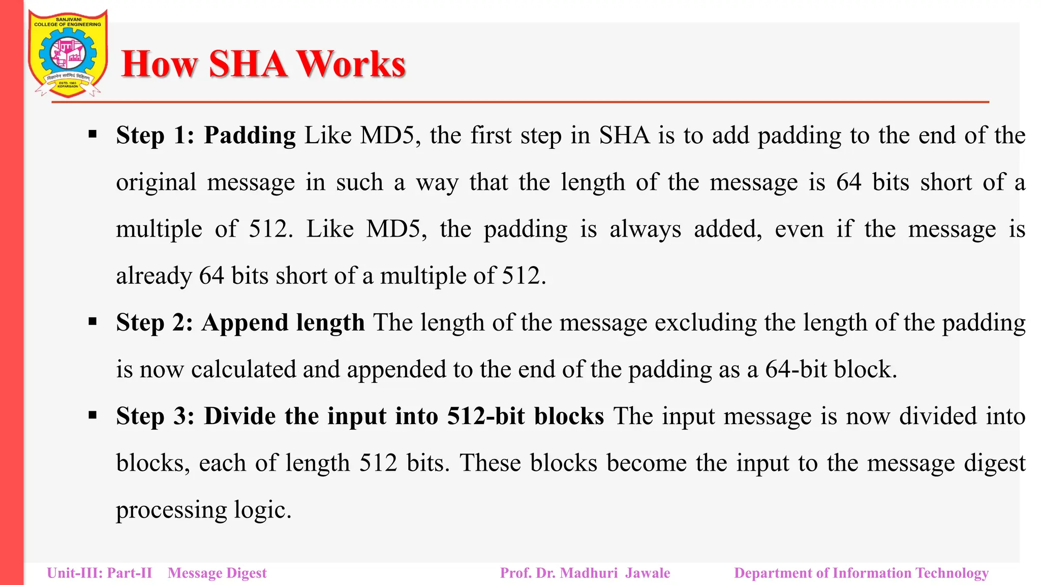 How SHA Works
▪ Step 1: Padding Like MD5, the first step in SHA is to add padding to the end of the
original message in such a way that the length of the message is 64 bits short of a
multiple of 512. Like MD5, the padding is always added, even if the message is
already 64 bits short of a multiple of 512.
▪ Step 2: Append length The length of the message excluding the length of the padding
is now calculated and appended to the end of the padding as a 64-bit block.
▪ Step 3: Divide the input into 512-bit blocks The input message is now divided into
blocks, each of length 512 bits. These blocks become the input to the message digest
processing logic.
Unit-III: Part-II Message Digest Prof. Dr. Madhuri Jawale Department of Information Technology
 