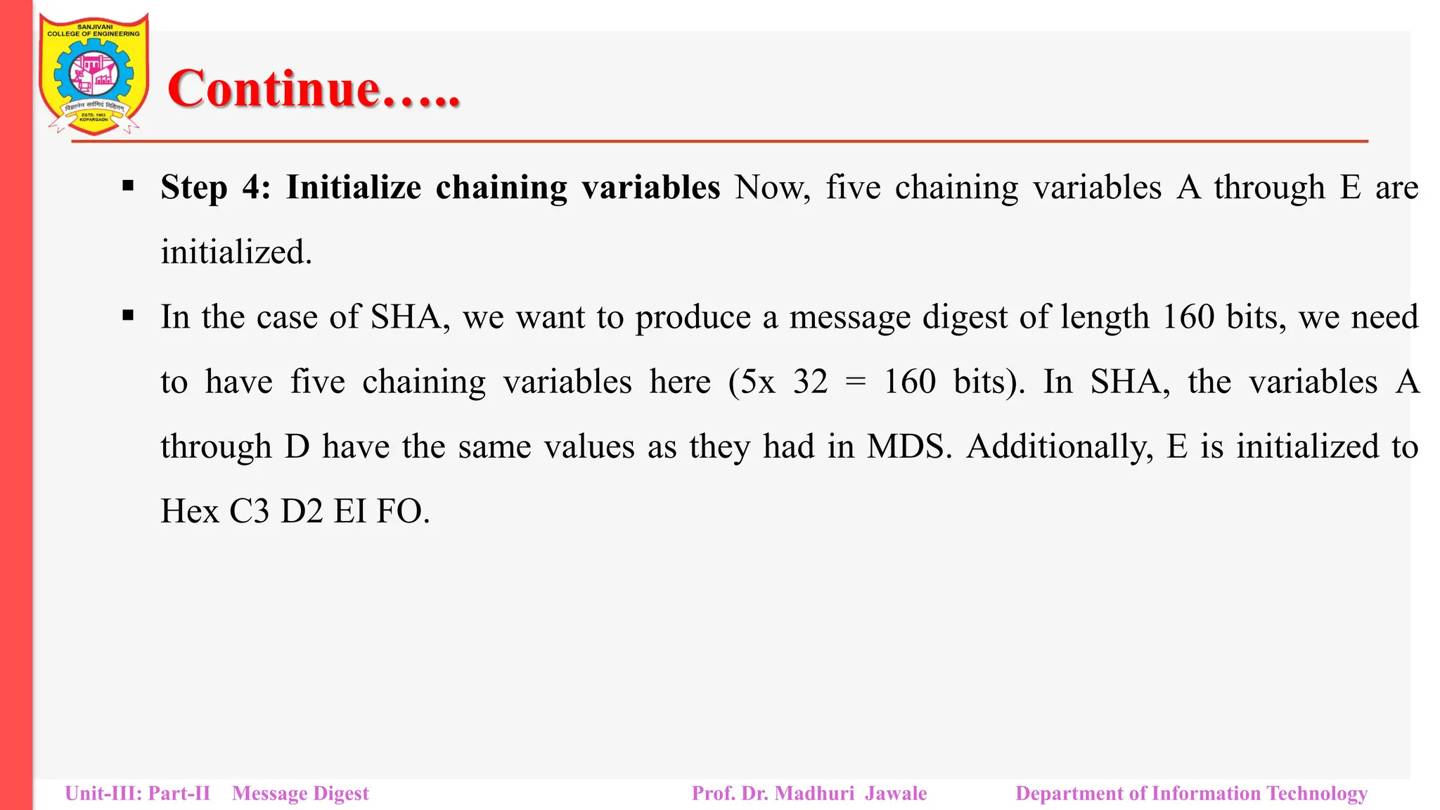 Continue…..
▪ Step 4: Initialize chaining variables Now, five chaining variables A through E are
initialized.
▪ In the case of SHA, we want to produce a message digest of length 160 bits, we need
to have five chaining variables here (5x 32 = 160 bits). In SHA, the variables A
through D have the same values as they had in MDS. Additionally, E is initialized to
Hex C3 D2 EI FO.
Unit-III: Part-II Message Digest Prof. Dr. Madhuri Jawale Department of Information Technology
 