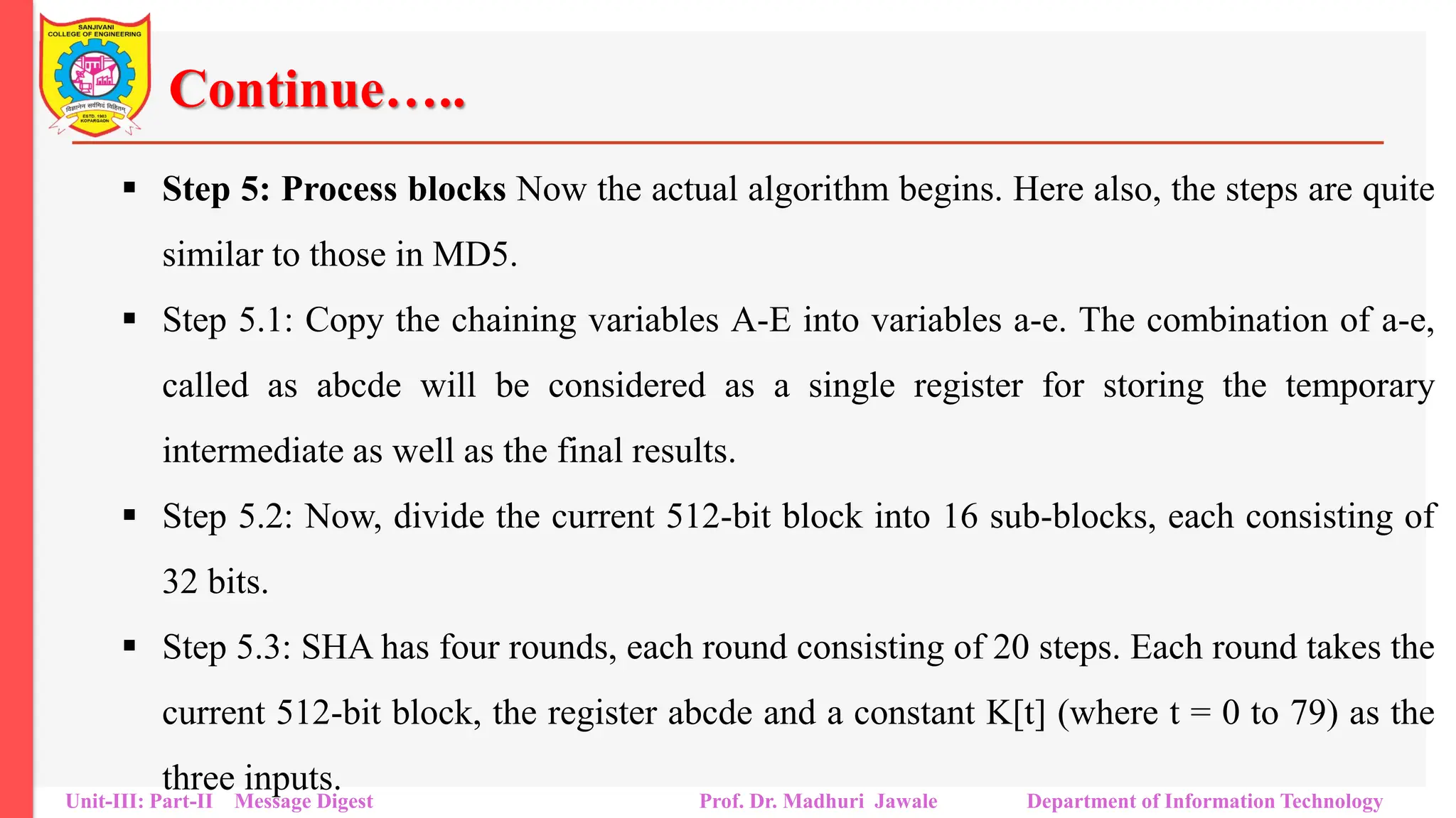 Continue…..
▪ Step 5: Process blocks Now the actual algorithm begins. Here also, the steps are quite
similar to those in MD5.
▪ Step 5.1: Copy the chaining variables A-E into variables a-e. The combination of a-e,
called as abcde will be considered as a single register for storing the temporary
intermediate as well as the final results.
▪ Step 5.2: Now, divide the current 512-bit block into 16 sub-blocks, each consisting of
32 bits.
▪ Step 5.3: SHA has four rounds, each round consisting of 20 steps. Each round takes the
current 512-bit block, the register abcde and a constant K[t] (where t = 0 to 79) as the
three inputs.
Unit-III: Part-II Message Digest Prof. Dr. Madhuri Jawale Department of Information Technology
 