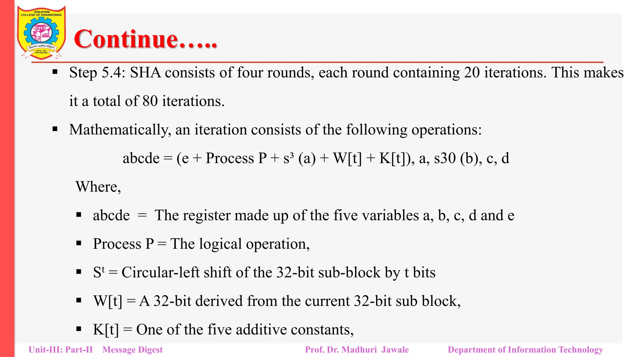 Continue…..
▪ Step 5.4: SHA consists of four rounds, each round containing 20 iterations. This makes
it a total of 80 iterations.
▪ Mathematically, an iteration consists of the following operations:
abcde = (e + Process P + s³ (a) + W[t] + K[t]), a, s30 (b), c, d
Where,
▪ abcde = The register made up of the five variables a, b, c, d and e
▪ Process P = The logical operation,
▪ St = Circular-left shift of the 32-bit sub-block by t bits
▪ W[t] = A 32-bit derived from the current 32-bit sub block,
▪ K[t] = One of the five additive constants,
Unit-III: Part-II Message Digest Prof. Dr. Madhuri Jawale Department of Information Technology
 