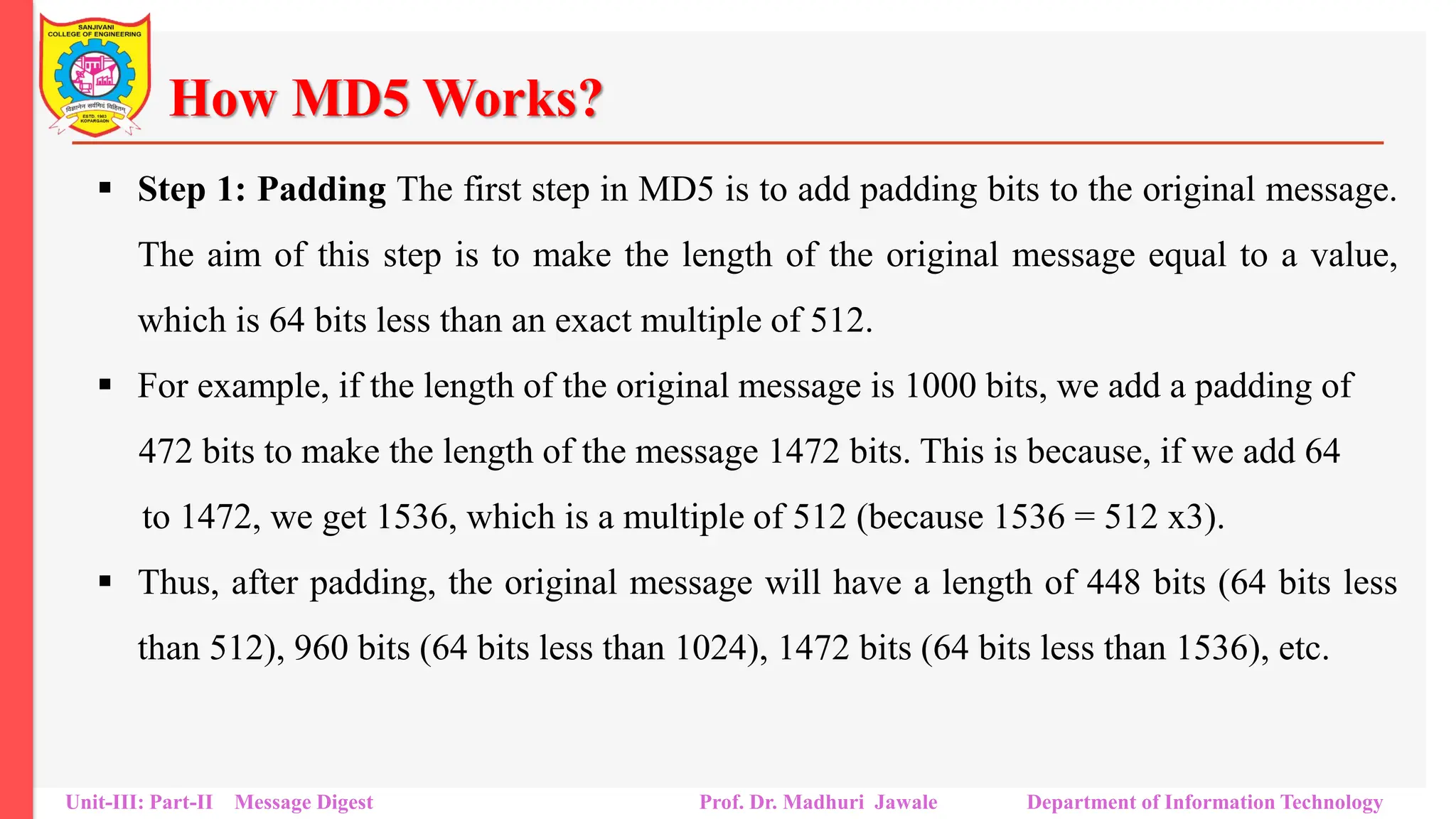How MD5 Works?
▪ Step 1: Padding The first step in MD5 is to add padding bits to the original message.
The aim of this step is to make the length of the original message equal to a value,
which is 64 bits less than an exact multiple of 512.
▪ For example, if the length of the original message is 1000 bits, we add a padding of
472 bits to make the length of the message 1472 bits. This is because, if we add 64
to 1472, we get 1536, which is a multiple of 512 (because 1536 = 512 x3).
▪ Thus, after padding, the original message will have a length of 448 bits (64 bits less
than 512), 960 bits (64 bits less than 1024), 1472 bits (64 bits less than 1536), etc.
Unit-III: Part-II Message Digest Prof. Dr. Madhuri Jawale Department of Information Technology
 