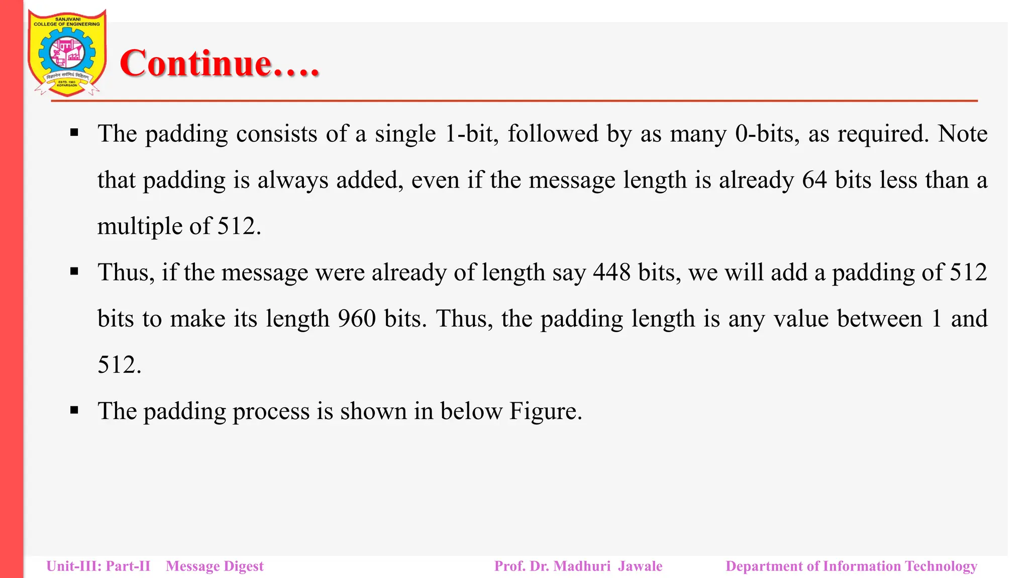Continue….
▪ The padding consists of a single 1-bit, followed by as many 0-bits, as required. Note
that padding is always added, even if the message length is already 64 bits less than a
multiple of 512.
▪ Thus, if the message were already of length say 448 bits, we will add a padding of 512
bits to make its length 960 bits. Thus, the padding length is any value between 1 and
512.
▪ The padding process is shown in below Figure.
Unit-III: Part-II Message Digest Prof. Dr. Madhuri Jawale Department of Information Technology
 