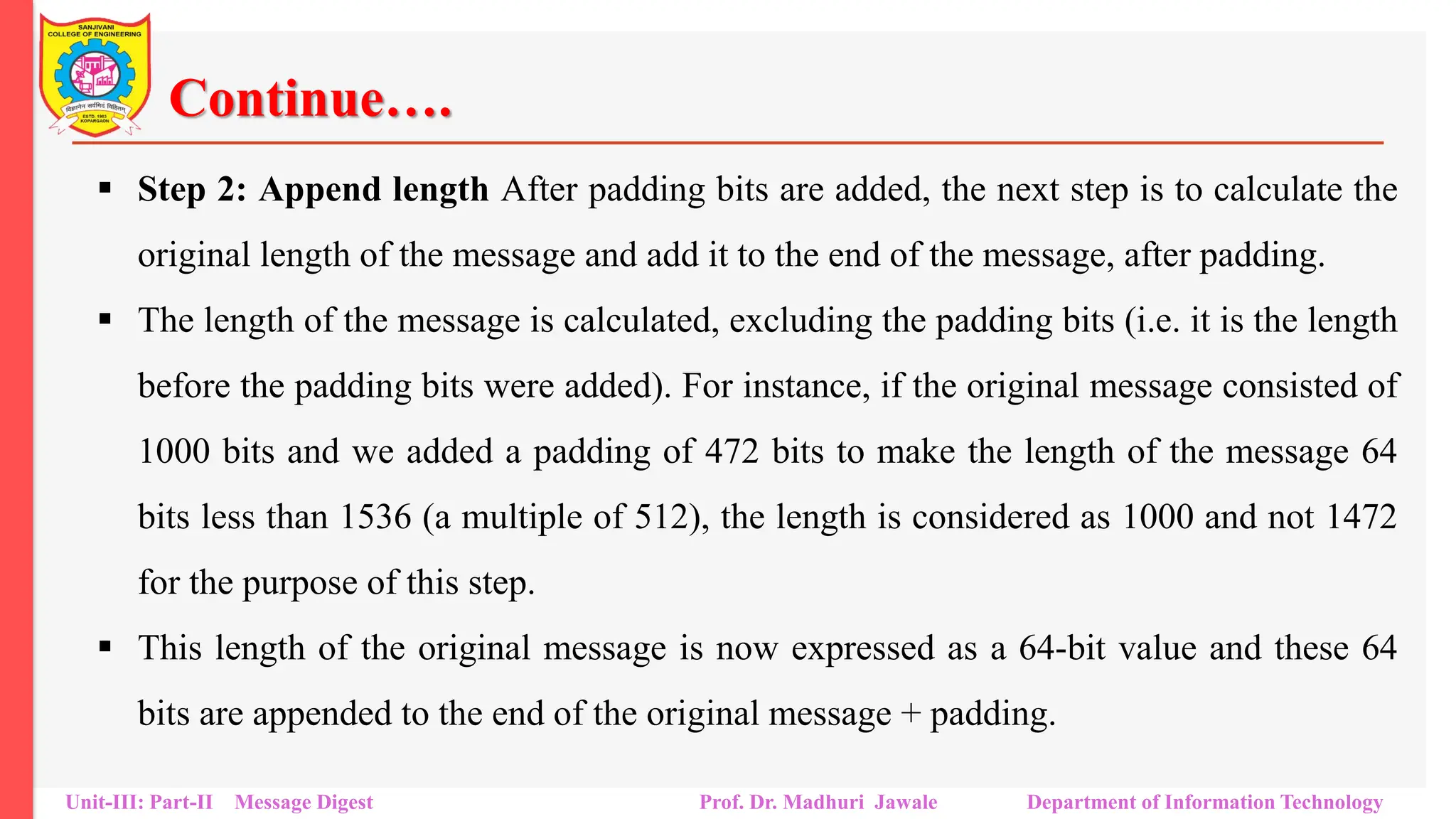 Continue….
▪ Step 2: Append length After padding bits are added, the next step is to calculate the
original length of the message and add it to the end of the message, after padding.
▪ The length of the message is calculated, excluding the padding bits (i.e. it is the length
before the padding bits were added). For instance, if the original message consisted of
1000 bits and we added a padding of 472 bits to make the length of the message 64
bits less than 1536 (a multiple of 512), the length is considered as 1000 and not 1472
for the purpose of this step.
▪ This length of the original message is now expressed as a 64-bit value and these 64
bits are appended to the end of the original message + padding.
Unit-III: Part-II Message Digest Prof. Dr. Madhuri Jawale Department of Information Technology
 