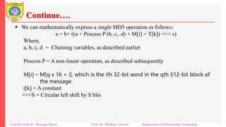 Continue….
▪ We can mathematically express a single MD5 operation as follows:
a = b+ ((a + Process P (b, c,. d) + M[i] + T[k]) <<< s)
Where,
a, b, c, d = Chaining variables, as described earlier
Process P = A non-linear operation, as described subsequently
M[i] = M[q x 16 + i], which is the ith 32-bit word in the qth 512-bit block of
the message
t[k] = A constant
<<<S = Circular left shift by S bits
Unit-III: Part-II Message Digest Prof. Dr. Madhuri Jawale Department of Information Technology
 