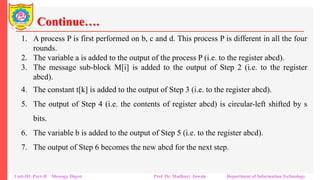 Continue….
1. A process P is first performed on b, c and d. This process P is different in all the four
rounds.
2. The variable a is added to the output of the process P (i.e. to the register abcd).
3. The message sub-block M[i] is added to the output of Step 2 (i.e. to the register
abcd).
4. The constant t[k] is added to the output of Step 3 (i.e. to the register abcd).
5. The output of Step 4 (i.e. the contents of register abcd) is circular-left shifted by s
bits.
6. The variable b is added to the output of Step 5 (i.e. to the register abcd).
7. The output of Step 6 becomes the new abcd for the next step.
Unit-III: Part-II Message Digest Prof. Dr. Madhuri Jawale Department of Information Technology
 