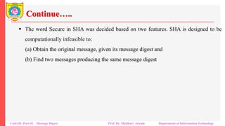 Continue…..
▪ The word Secure in SHA was decided based on two features. SHA is designed to be
computationally infeasible to:
(a) Obtain the original message, given its message digest and
(b) Find two messages producing the same message digest
Unit-III: Part-II Message Digest Prof. Dr. Madhuri Jawale Department of Information Technology
 