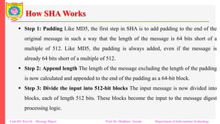 How SHA Works
▪ Step 1: Padding Like MD5, the first step in SHA is to add padding to the end of the
original message in such a way that the length of the message is 64 bits short of a
multiple of 512. Like MD5, the padding is always added, even if the message is
already 64 bits short of a multiple of 512.
▪ Step 2: Append length The length of the message excluding the length of the padding
is now calculated and appended to the end of the padding as a 64-bit block.
▪ Step 3: Divide the input into 512-bit blocks The input message is now divided into
blocks, each of length 512 bits. These blocks become the input to the message digest
processing logic.
Unit-III: Part-II Message Digest Prof. Dr. Madhuri Jawale Department of Information Technology
 