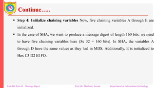 Continue…..
▪ Step 4: Initialize chaining variables Now, five chaining variables A through E are
initialized.
▪ In the case of SHA, we want to produce a message digest of length 160 bits, we need
to have five chaining variables here (5x 32 = 160 bits). In SHA, the variables A
through D have the same values as they had in MDS. Additionally, E is initialized to
Hex C3 D2 EI FO.
Unit-III: Part-II Message Digest Prof. Dr. Madhuri Jawale Department of Information Technology
 