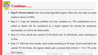 Continue…..
▪ Step 5: Process blocks Now the actual algorithm begins. Here also, the steps are quite
similar to those in MD5.
▪ Step 5.1: Copy the chaining variables A-E into variables a-e. The combination of a-e,
called as abcde will be considered as a single register for storing the temporary
intermediate as well as the final results.
▪ Step 5.2: Now, divide the current 512-bit block into 16 sub-blocks, each consisting of
32 bits.
▪ Step 5.3: SHA has four rounds, each round consisting of 20 steps. Each round takes the
current 512-bit block, the register abcde and a constant K[t] (where t = 0 to 79) as the
three inputs.
Unit-III: Part-II Message Digest Prof. Dr. Madhuri Jawale Department of Information Technology
 
