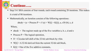 Continue…..
▪ Step 5.4: SHA consists of four rounds, each round containing 20 iterations. This makes
it a total of 80 iterations.
▪ Mathematically, an iteration consists of the following operations:
abcde = (e + Process P + s³ (a) + W[t] + K[t]), a, s30 (b), c, d
Where,
▪ abcde = The register made up of the five variables a, b, c, d and e
▪ Process P = The logical operation,
▪ St = Circular-left shift of the 32-bit sub-block by t bits
▪ W[t] = A 32-bit derived from the current 32-bit sub block,
▪ K[t] = One of the five additive constants,
Unit-III: Part-II Message Digest Prof. Dr. Madhuri Jawale Department of Information Technology
 