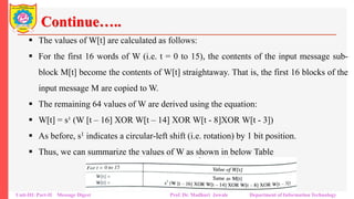 Continue…..
▪ The values of W[t] are calculated as follows:
▪ For the first 16 words of W (i.e. t = 0 to 15), the contents of the input message sub-
block M[t] become the contents of W[t] straightaway. That is, the first 16 blocks of the
input message M are copied to W.
▪ The remaining 64 values of W are derived using the equation:
▪ W[t] = s¹ (W [t – 16] XOR W[t – 14] XOR W[t - 8]XOR W[t - 3])
▪ As before, s1 indicates a circular-left shift (i.e. rotation) by 1 bit position.
▪ Thus, we can summarize the values of W as shown in below Table
Unit-III: Part-II Message Digest Prof. Dr. Madhuri Jawale Department of Information Technology
 