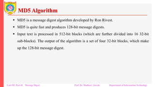 MD5 Algorithm
▪ MD5 is a message digest algorithm developed by Ron Rivest.
▪ MD5 is quite fast and produces 128-bit message digests.
▪ Input text is processed in 512-bit blocks (which are further divided into 16 32-bit
sub-blocks). The output of the algorithm is a set of four 32-bit blocks, which make
up the 128-bit message digest.
Unit-III: Part-II Message Digest Prof. Dr. Madhuri Jawale Department of Information Technology
 
