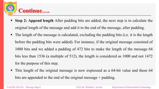 Continue….
▪ Step 2: Append length After padding bits are added, the next step is to calculate the
original length of the message and add it to the end of the message, after padding.
▪ The length of the message is calculated, excluding the padding bits (i.e. it is the length
before the padding bits were added). For instance, if the original message consisted of
1000 bits and we added a padding of 472 bits to make the length of the message 64
bits less than 1536 (a multiple of 512), the length is considered as 1000 and not 1472
for the purpose of this step.
▪ This length of the original message is now expressed as a 64-bit value and these 64
bits are appended to the end of the original message + padding.
Unit-III: Part-II Message Digest Prof. Dr. Madhuri Jawale Department of Information Technology
 