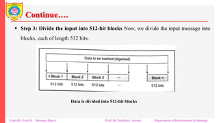 Continue….
▪ Step 3: Divide the input into 512-bit blocks Now, we divide the input message into
blocks, each of length 512 bits.
Unit-III: Part-II Message Digest Prof. Dr. Madhuri Jawale Department of Information Technology
Data is divided into 512-bit blocks
 