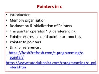 Pointers in c
• Introduction
• Memory organization
• Declaration &Initialization of Pointers
• The pointer operator * & dereferencing
• Pointer expression and pointer arithmetics
• Pointer to pointers
• Link for reference :
https://fresh2refresh.com/c-programming/c-
pointer/
https://www.tutorialspoint.com/cprogramming/c_poi
nters.htm
 