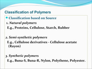 Classification of Polymers
Classification based on Source
1. Natural polymers
 E.g., Proteins, Cellulose, Starch, Rubber

2. Semi-synthetic polymers
 E.g., Cellulose derivatives - Cellulose acetate
  (Rayon)

3. Synthetic polymers
 E.g., Buna-S, Buna-R, Nylon, Polythene, Polyester.
 