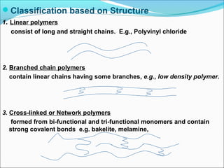Classification based on Structure
1. Linear polymers
   consist of long and straight chains. E.g., Polyvinyl chloride




2. Branched chain polymers
   contain linear chains having some branches, e.g., low density polymer.




3. Cross-linked or Network polymers
    formed from bi-functional and tri-functional monomers and contain
   strong covalent bonds e.g. bakelite, melamine,
 