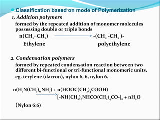Classification based on mode of Polymerization
1. Addition polymers
 formed by the repeated addition of monomer molecules
 possessing double or triple bonds
   n(CH2=CH2)                      -(CH2 -CH2 )-
    Ethylene                         polyethylene

2. Condensation polymers
 formed by repeated condensation reaction between two
 different bi-functional or tri-functional monomeric units.
 eg. terylene (dacron), nylon 6, 6, nylon 6.

n(H2N(CH2)6 NH2) + n(HOOC(CH2)4COOH)
                   [-NH(CH2)6NHCO(CH2)4CO-]n + nH2O
 (Nylon 6:6)
 