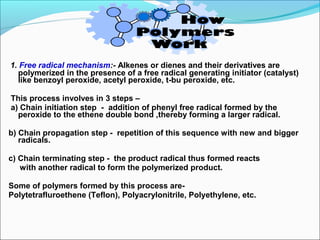 1. Free radical mechanism:- Alkenes or dienes and their derivatives are
  polymerized in the presence of a free radical generating initiator (catalyst)
  like benzoyl peroxide, acetyl peroxide, t-bu peroxide, etc.

This process involves in 3 steps –
a) Chain initiation step - addition of phenyl free radical formed by the
  peroxide to the ethene double bond ,thereby forming a larger radical.

b) Chain propagation step - repetition of this sequence with new and bigger
   radicals.

c) Chain terminating step - the product radical thus formed reacts
   with another radical to form the polymerized product.

Some of polymers formed by this process are-
Polytetrafluroethene (Teflon), Polyacrylonitrile, Polyethylene, etc.
 