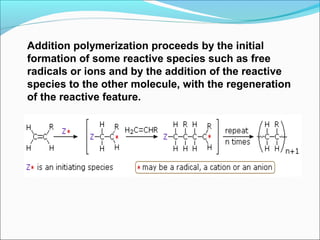 Addition polymerization proceeds by the initial
formation of some reactive species such as free
radicals or ions and by the addition of the reactive
species to the other molecule, with the regeneration
of the reactive feature.
 