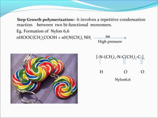 Step Growth polymerization:- It involves a repetitive condensation
reaction between two bi-functional monomers.
Eg. Formation of Nylon 6,6
nHOOC(CH2)4COOH + nH2N(CH2)6 NH2        553K

                                         High pressure


                                        [-N-(CH2) 6-N-C(CH2)4-C-]n


                                          H              O     O
                                                  Nylon6,6
 